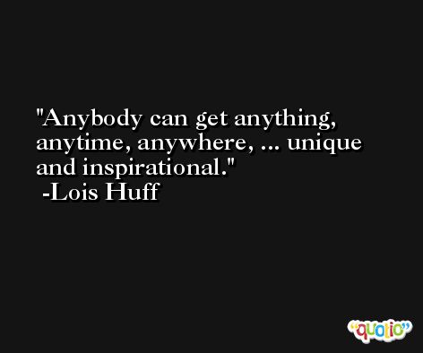 Anybody can get anything, anytime, anywhere, ... unique and inspirational. -Lois Huff