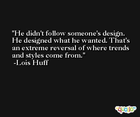 He didn't follow someone's design. He designed what he wanted. That's an extreme reversal of where trends and styles come from. -Lois Huff