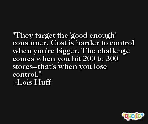 They target the 'good enough' consumer. Cost is harder to control when you're bigger. The challenge comes when you hit 200 to 300 stores--that's when you lose control. -Lois Huff
