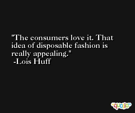 The consumers love it. That idea of disposable fashion is really appealing. -Lois Huff