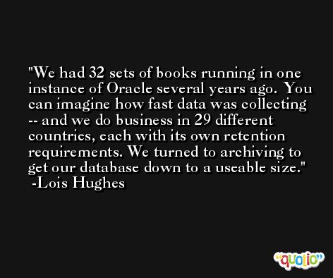 We had 32 sets of books running in one instance of Oracle several years ago. You can imagine how fast data was collecting -- and we do business in 29 different countries, each with its own retention requirements. We turned to archiving to get our database down to a useable size. -Lois Hughes