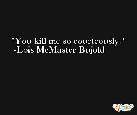 You kill me so courteously. -Lois McMaster Bujold