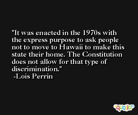 It was enacted in the 1970s with the express purpose to ask people not to move to Hawaii to make this state their home. The Constitution does not allow for that type of discrimination. -Lois Perrin
