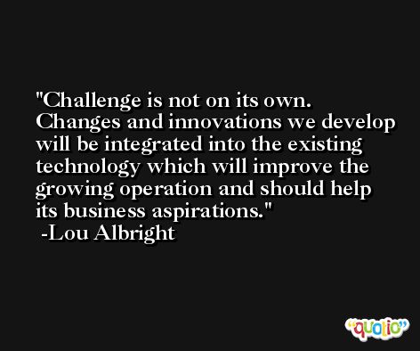 Challenge is not on its own. Changes and innovations we develop will be integrated into the existing technology which will improve the growing operation and should help its business aspirations. -Lou Albright