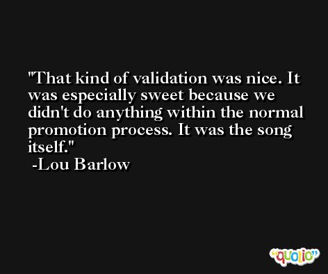 That kind of validation was nice. It was especially sweet because we didn't do anything within the normal promotion process. It was the song itself. -Lou Barlow
