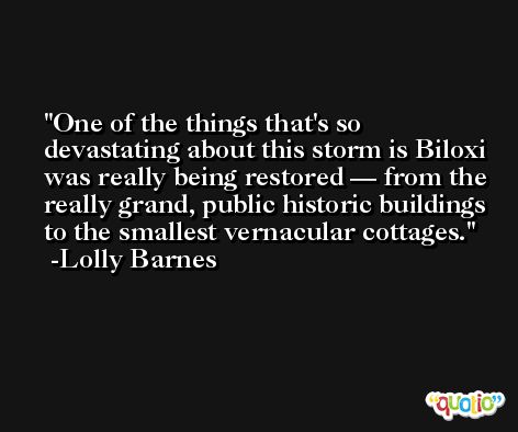 One of the things that's so devastating about this storm is Biloxi was really being restored — from the really grand, public historic buildings to the smallest vernacular cottages. -Lolly Barnes