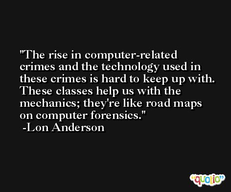 The rise in computer-related crimes and the technology used in these crimes is hard to keep up with. These classes help us with the mechanics; they're like road maps on computer forensics. -Lon Anderson
