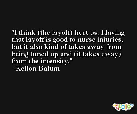I think (the layoff) hurt us. Having that layoff is good to nurse injuries, but it also kind of takes away from being tuned up and (it takes away) from the intensity. -Kellon Balum