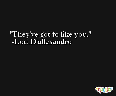 They've got to like you. -Lou D'allesandro