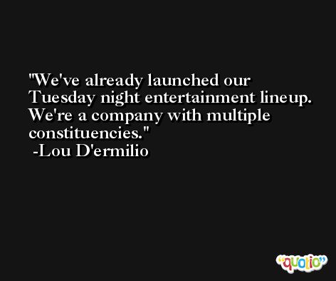 We've already launched our Tuesday night entertainment lineup. We're a company with multiple constituencies. -Lou D'ermilio