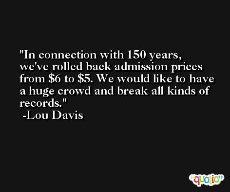 In connection with 150 years, we've rolled back admission prices from $6 to $5. We would like to have a huge crowd and break all kinds of records. -Lou Davis