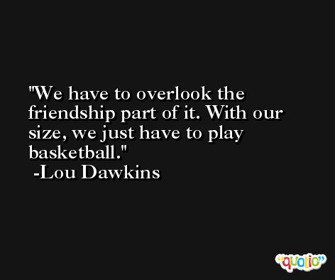 We have to overlook the friendship part of it. With our size, we just have to play basketball. -Lou Dawkins