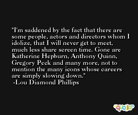 I'm saddened by the fact that there are some people, actors and directors whom I idolize, that I will never get to meet, much less share screen time. Gone are Katherine Hepburn, Anthony Quinn, Gregory Peck and many more, not to mention the many icons whose careers are simply slowing down. -Lou Diamond Phillips
