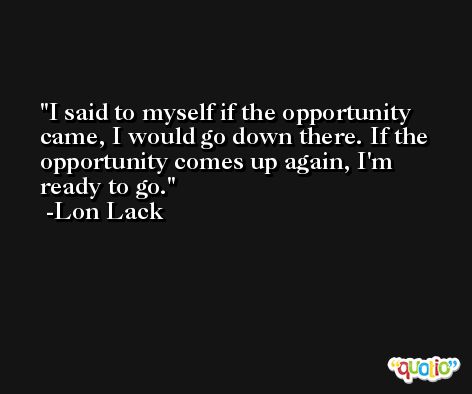 I said to myself if the opportunity came, I would go down there. If the opportunity comes up again, I'm ready to go. -Lon Lack