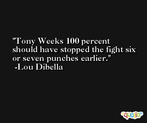 Tony Weeks 100 percent should have stopped the fight six or seven punches earlier. -Lou Dibella
