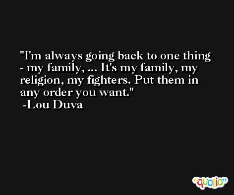 I'm always going back to one thing - my family, ... It's my family, my religion, my fighters. Put them in any order you want. -Lou Duva