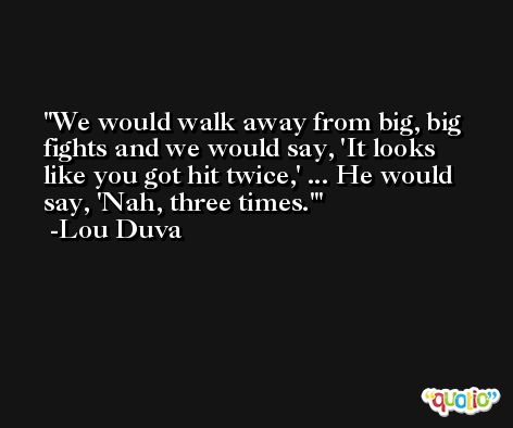 We would walk away from big, big fights and we would say, 'It looks like you got hit twice,' ... He would say, 'Nah, three times.' -Lou Duva