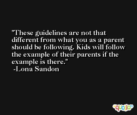 These guidelines are not that different from what you as a parent should be following. Kids will follow the example of their parents if the example is there. -Lona Sandon