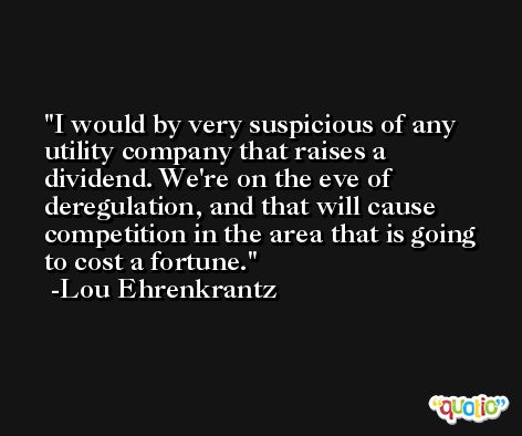 I would by very suspicious of any utility company that raises a dividend. We're on the eve of deregulation, and that will cause competition in the area that is going to cost a fortune. -Lou Ehrenkrantz