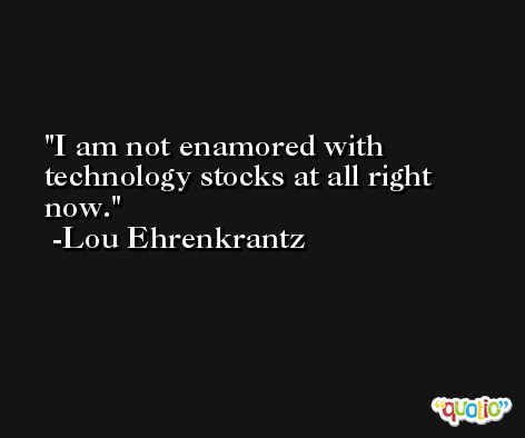 I am not enamored with technology stocks at all right now. -Lou Ehrenkrantz
