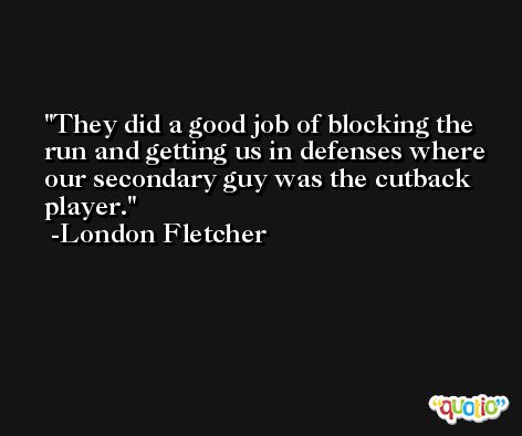 They did a good job of blocking the run and getting us in defenses where our secondary guy was the cutback player. -London Fletcher