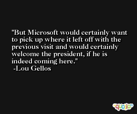 But Microsoft would certainly want to pick up where it left off with the previous visit and would certainly welcome the president, if he is indeed coming here. -Lou Gellos