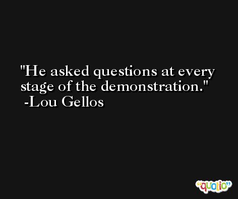 He asked questions at every stage of the demonstration. -Lou Gellos