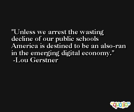 Unless we arrest the wasting decline of our public schools America is destined to be an also-ran in the emerging digital economy. -Lou Gerstner