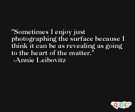 Sometimes I enjoy just photographing the surface because I think it can be as revealing as going to the heart of the matter. -Annie Leibovitz