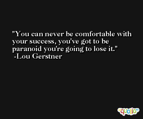 You can never be comfortable with your success, you've got to be paranoid you're going to lose it. -Lou Gerstner