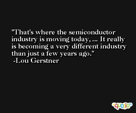 That's where the semiconductor industry is moving today, ... It really is becoming a very different industry than just a few years ago. -Lou Gerstner