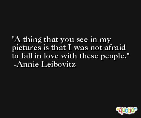 A thing that you see in my pictures is that I was not afraid to fall in love with these people. -Annie Leibovitz