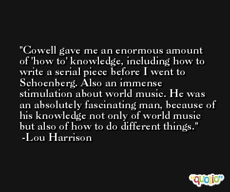 Cowell gave me an enormous amount of 'how to' knowledge, including how to write a serial piece before I went to Schoenberg. Also an immense stimulation about world music. He was an absolutely fascinating man, because of his knowledge not only of world music but also of how to do different things. -Lou Harrison