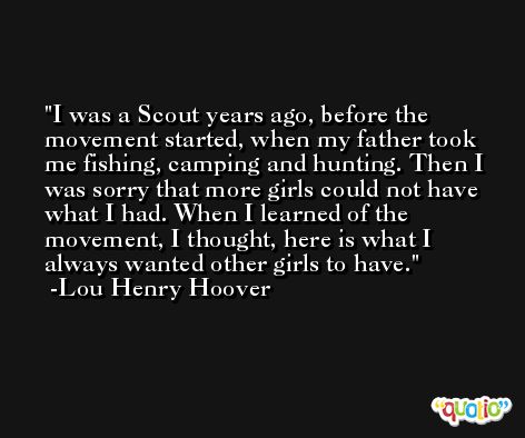 I was a Scout years ago, before the movement started, when my father took me fishing, camping and hunting. Then I was sorry that more girls could not have what I had. When I learned of the movement, I thought, here is what I always wanted other girls to have. -Lou Henry Hoover