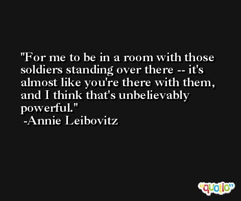 For me to be in a room with those soldiers standing over there -- it's almost like you're there with them, and I think that's unbelievably powerful. -Annie Leibovitz