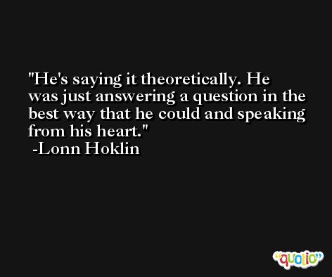 He's saying it theoretically. He was just answering a question in the best way that he could and speaking from his heart. -Lonn Hoklin