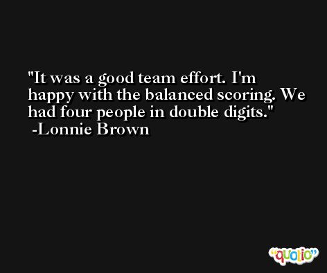 It was a good team effort. I'm happy with the balanced scoring. We had four people in double digits. -Lonnie Brown