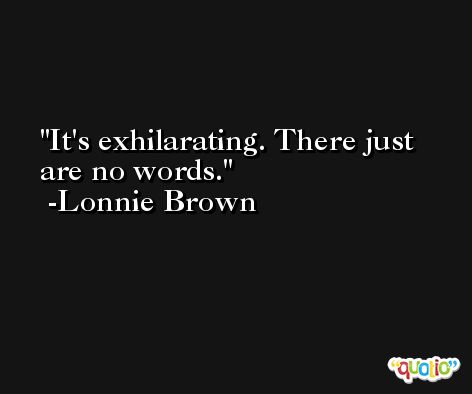 It's exhilarating. There just are no words. -Lonnie Brown