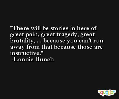 There will be stories in here of great pain, great tragedy, great brutality, ... because you can't run away from that because those are instructive. -Lonnie Bunch