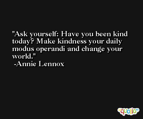 Ask yourself: Have you been kind today? Make kindness your daily modus operandi and change your world. -Annie Lennox