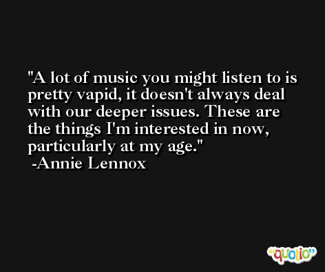 A lot of music you might listen to is pretty vapid, it doesn't always deal with our deeper issues. These are the things I'm interested in now, particularly at my age. -Annie Lennox