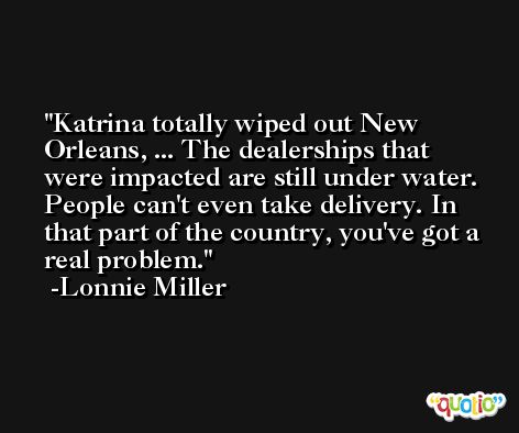 Katrina totally wiped out New Orleans, ... The dealerships that were impacted are still under water. People can't even take delivery. In that part of the country, you've got a real problem. -Lonnie Miller