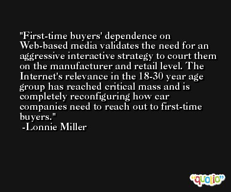 First-time buyers' dependence on Web-based media validates the need for an aggressive interactive strategy to court them on the manufacturer and retail level. The Internet's relevance in the 18-30 year age group has reached critical mass and is completely reconfiguring how car companies need to reach out to first-time buyers. -Lonnie Miller