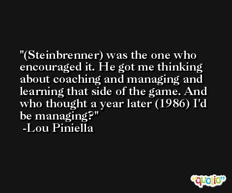(Steinbrenner) was the one who encouraged it. He got me thinking about coaching and managing and learning that side of the game. And who thought a year later (1986) I'd be managing? -Lou Piniella