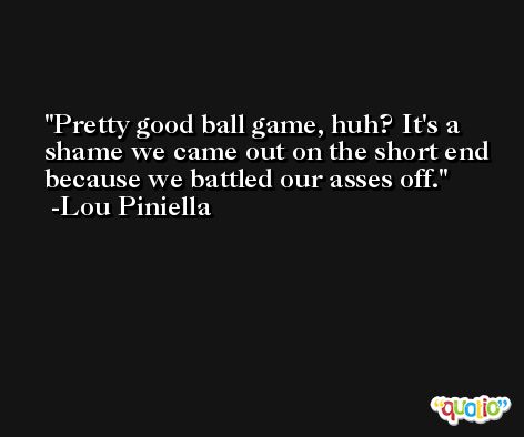 Pretty good ball game, huh? It's a shame we came out on the short end because we battled our asses off. -Lou Piniella