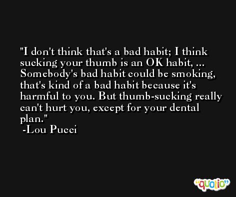 I don't think that's a bad habit; I think sucking your thumb is an OK habit, ... Somebody's bad habit could be smoking, that's kind of a bad habit because it's harmful to you. But thumb-sucking really can't hurt you, except for your dental plan. -Lou Pucci