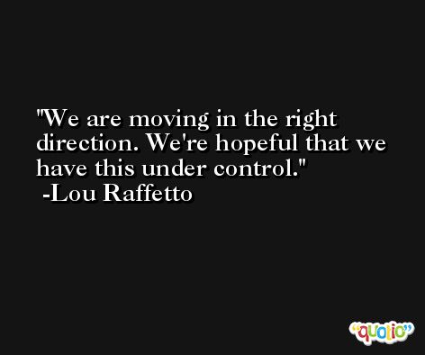 We are moving in the right direction. We're hopeful that we have this under control. -Lou Raffetto