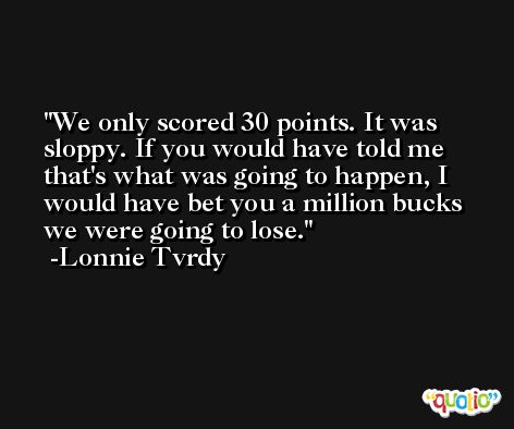 We only scored 30 points. It was sloppy. If you would have told me that's what was going to happen, I would have bet you a million bucks we were going to lose. -Lonnie Tvrdy