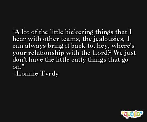 A lot of the little bickering things that I hear with other teams, the jealousies, I can always bring it back to, hey, where's your relationship with the Lord? We just don't have the little catty things that go on. -Lonnie Tvrdy