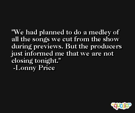 We had planned to do a medley of all the songs we cut from the show during previews. But the producers just informed me that we are not closing tonight. -Lonny Price